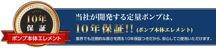 弊社が開発する定量ポンプは、10年保証!! (ポンプ本体エレメント) 業界でも圧倒的な長さを誇る10年保証つきだから、安心してご使用いただけます。