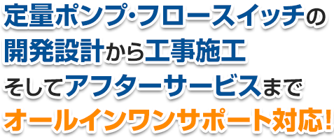 定量ポンプ・フロースイッチの 開発設計から工事施工 そしてアフターサービスまで オールインワンサポート対応！