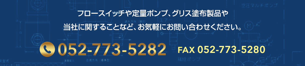 フロースイッチや定量ポンプ、グリス塗布製品や 弊社に関することなど、お気軽にお問い合わせください。 tel:0527735282 fax:0527735280