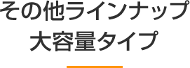 その他ラインナップ 大容量タイプ